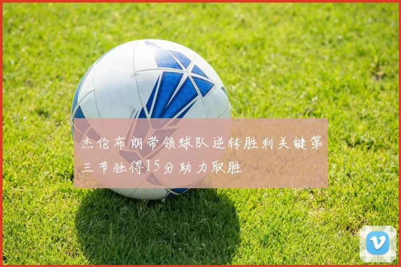 杰伦布朗带领球队逆转胜利关键第三节独得15分助力取胜