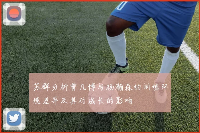 苏群分析曾凡博与杨瀚森的训练环境差异及其对成长的影响