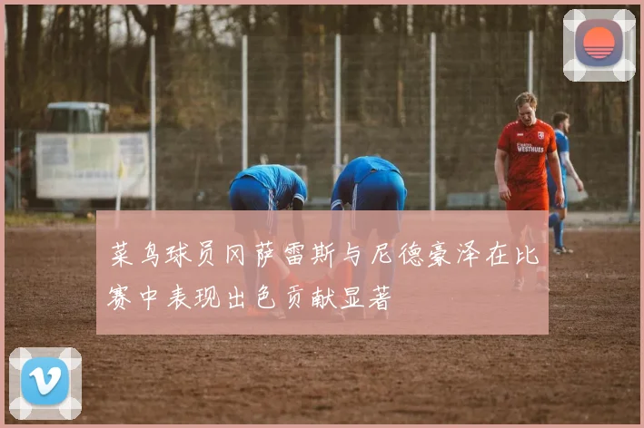 菜鸟球员冈萨雷斯与尼德豪泽在比赛中表现出色贡献显著