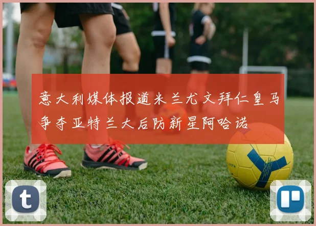 意大利媒体报道米兰尤文拜仁皇马争夺亚特兰大后防新星阿哈诺