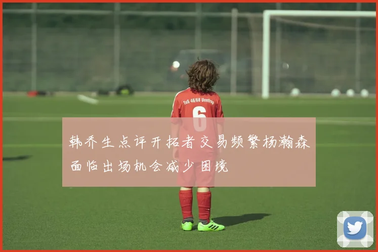韩乔生点评开拓者交易频繁杨瀚森面临出场机会减少困境