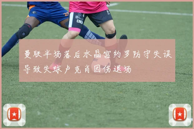 曼联半场落后水晶宫约罗防守失误导致失球卢克肖因伤退场