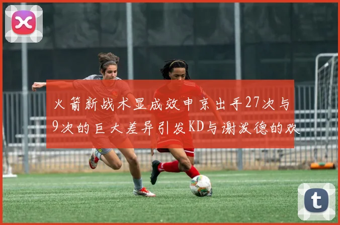 火箭新战术显成效申京出手27次与9次的巨大差异引发KD与谢泼德的欢笑